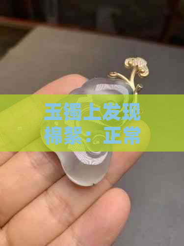 玉镯上发现棉絮：正常现象还是质量问题？如何处理？