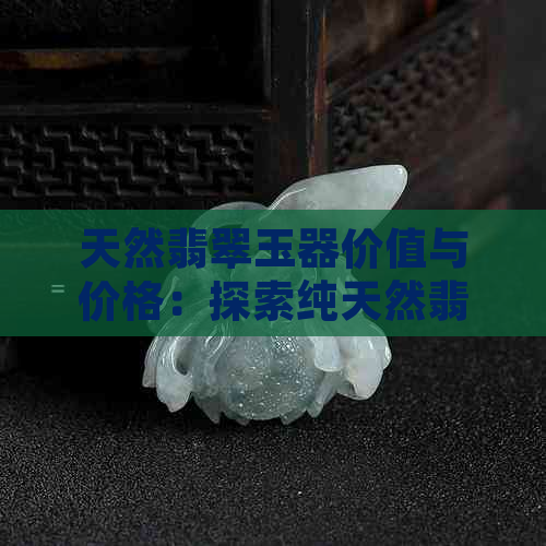 天然翡翠玉器价值与价格：探索纯天然翡翠的珍贵性