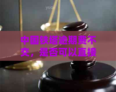 中国铁塔逾期费不交，是否可以直接申请退还？处理方法解析