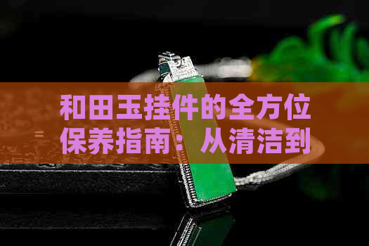 和田玉挂件的全方位保养指南：从清洁到储存，你不可不知的关键步骤