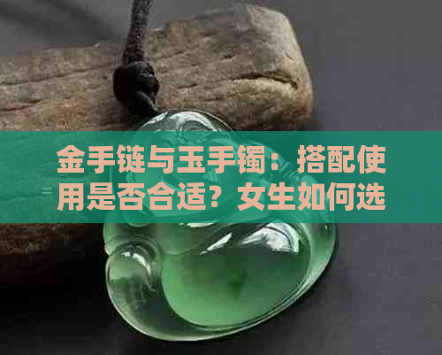 金手链与玉手镯：搭配使用是否合适？女生如何选择与佩戴？