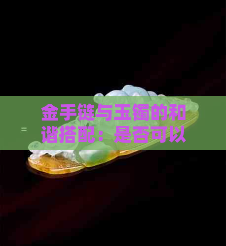 金手链与玉镯的和谐搭配：是否可以一起佩戴？