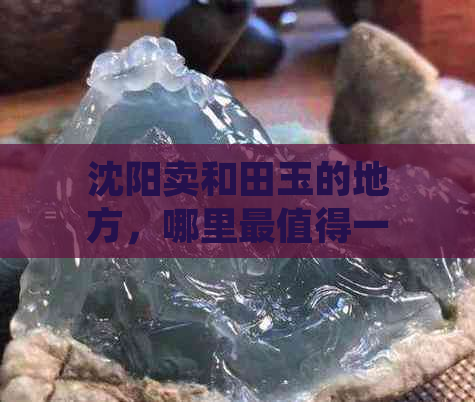 沈阳卖和田玉的地方，哪里最值得一游？