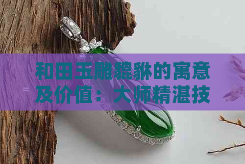 和田玉雕貔貅的寓意及价值：大师精湛技艺展现极致魅力