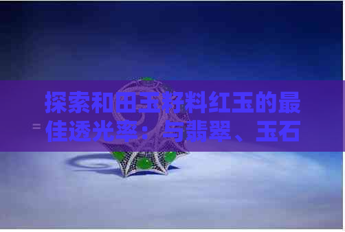 探索和田玉籽料红玉的更佳透光率：与翡翠、玉石的比较分析