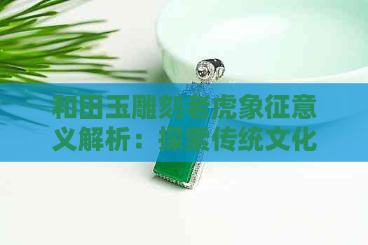 和田玉雕刻老虎象征意义解析：探索传统文化中的力量与智慧