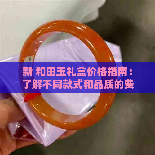 新 和田玉礼盒价格指南：了解不同款式和品质的费用