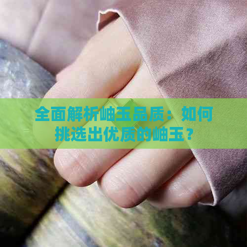 全面解析岫玉品质：如何挑选出优质的岫玉？