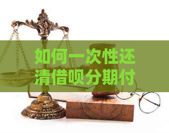 如何一次性还清借呗分期付款：详细步骤及注意事项