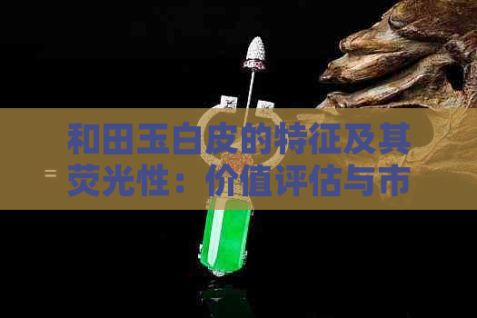 和田玉白皮的特征及其荧光性：价值评估与市场行情全解析