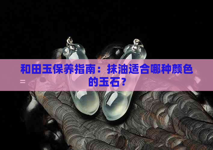 和田玉保养指南：抹油适合哪种颜色的玉石？