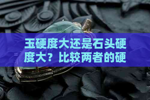 玉硬度大还是石头硬度大？比较两者的硬度，哪个更高？