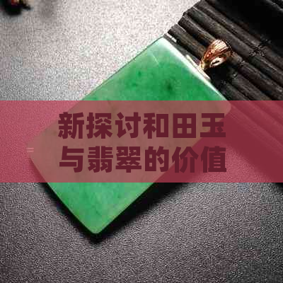 新探讨和田玉与翡翠的价值比较，以及它们各自的产地和特点