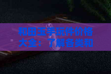 和田玉手玩件价格大全：了解各类和田玉饰品的当前市场行情及购买建议