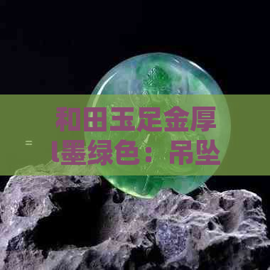 和田玉足金厚l墨绿色：吊坠、镶金价格及镯子市场行情全解析