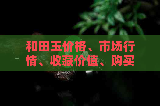 和田玉价格、市场行情、收藏价值、购买建议、鉴别技巧、产地文化、排名