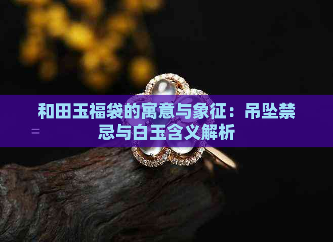 和田玉福袋的寓意与象征：吊坠禁忌与白玉含义解析