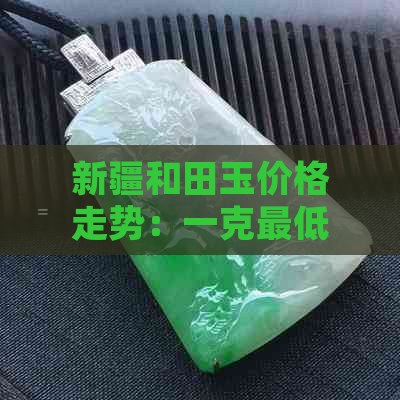 新疆和田玉价格走势：一克更低价是多少？