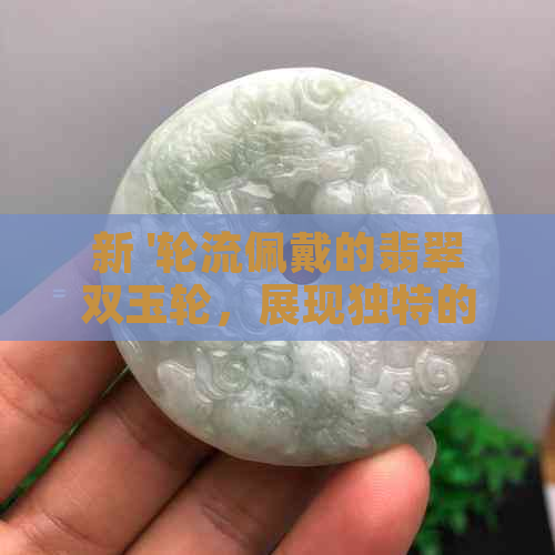 新 '轮流佩戴的翡翠双玉轮，展现独特的光彩'