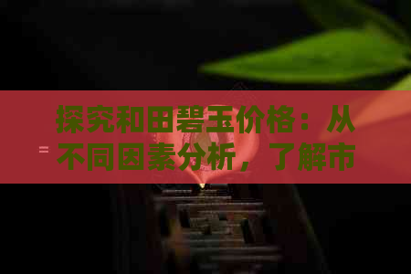 探究和田碧玉价格：从不同因素分析，了解市场行情与投资价值