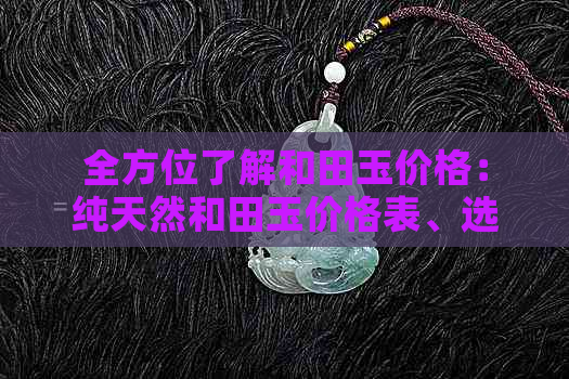 全方位了解和田玉价格：纯天然和田玉价格表、选购指南及市场趋势分析