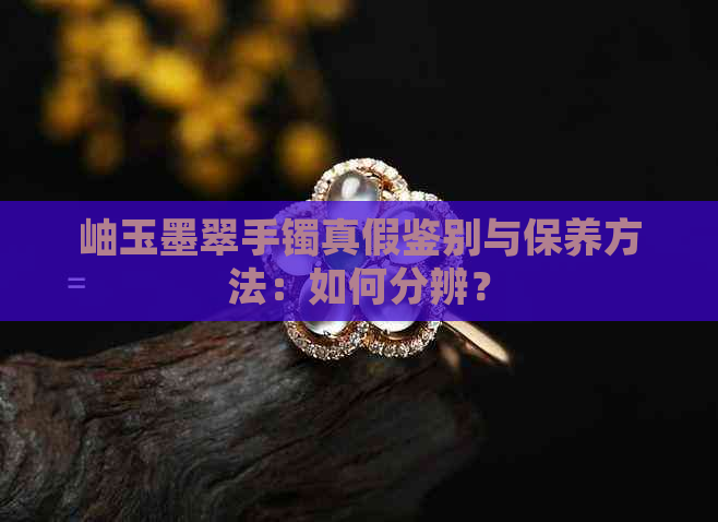 岫玉墨翠手镯真假鉴别与保养方法：如何分辨？