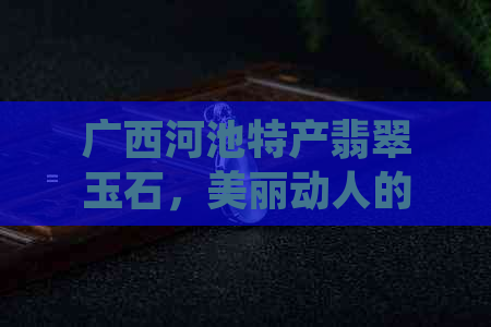 广西河池特产翡翠玉石，美丽动人的和田玉石-玉都的魅力所在