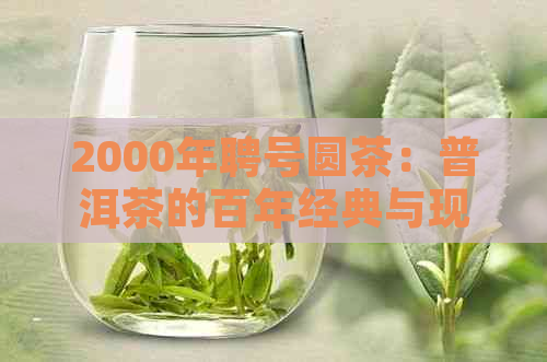 2000年聘号圆茶：普洱茶的百年经典与现代传承