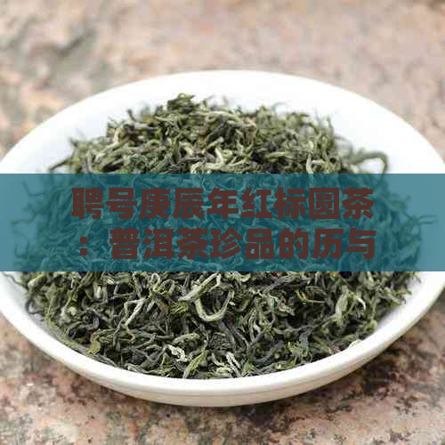 聘号庚辰年红标圆茶：普洱茶珍品的历与品质