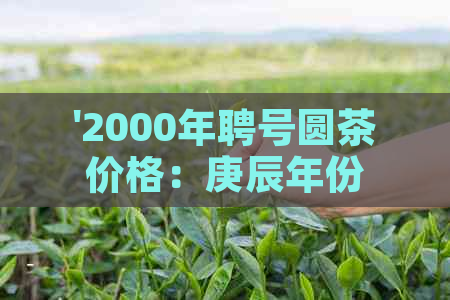 '2000年聘号圆茶价格：庚辰年份与普洱茶市场解析'