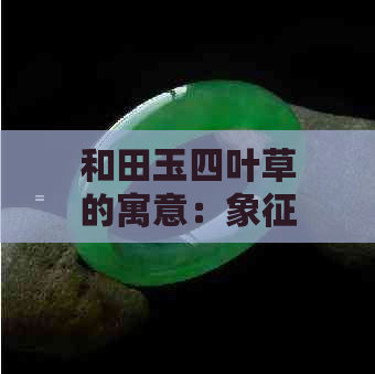 和田玉四叶草的寓意：象征、价值与保养方法全面解析