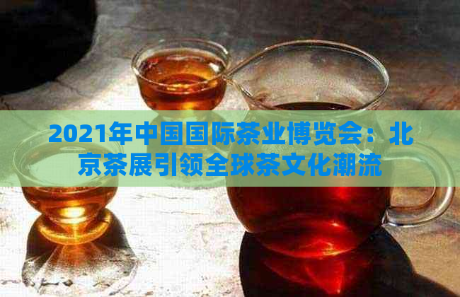 2021年中国国际茶业博览会：北京茶展引领全球茶文化潮流