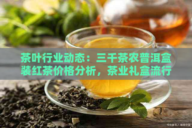 茶叶行业动态：三千茶农普洱盒装红茶价格分析，茶业礼盒流行趋势