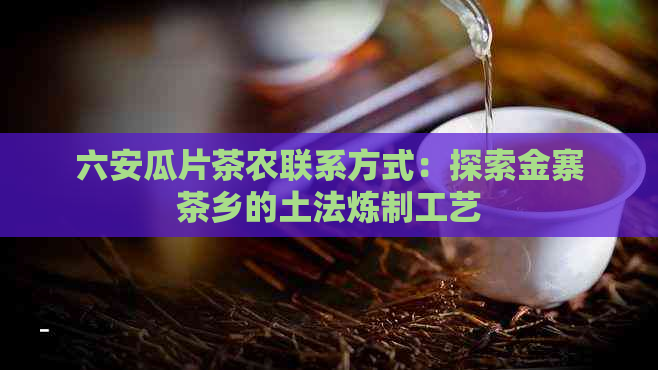 六安瓜片茶农联系方式：探索金寨茶乡的土法炼制工艺