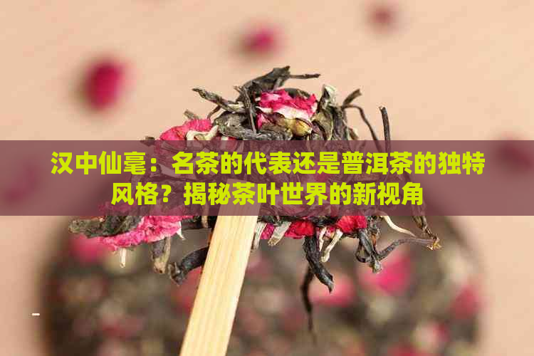 汉中仙毫：名茶的代表还是普洱茶的独特风格？揭秘茶叶世界的新视角