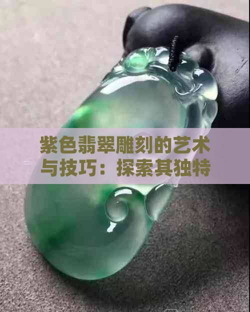 紫色翡翠雕刻的艺术与技巧：探索其独特的美感和适用题材