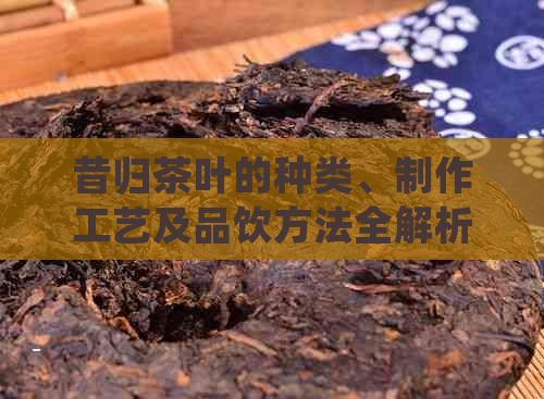 昔归茶叶的种类、制作工艺及品饮方法全解析：如何挑选与品尝昔归茶？