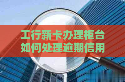 工行新卡办理柜台如何处理逾期信用卡欠款问题