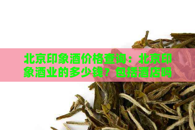 北京印象酒价格查询：北京印象酒业的多少钱？包括酒店吗？