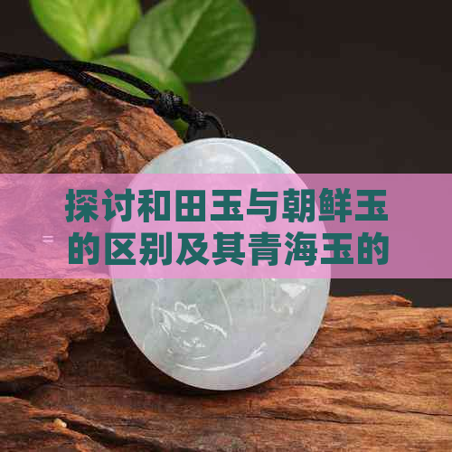 探讨和田玉与朝鲜玉的区别及其青海玉的评价