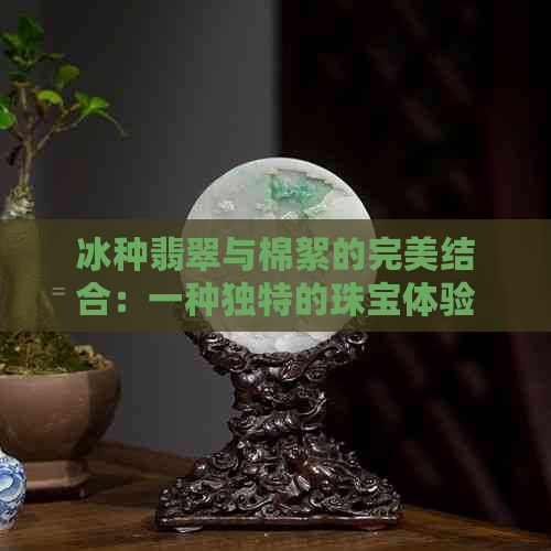 冰种翡翠与棉絮的完美结合：一种独特的珠宝体验