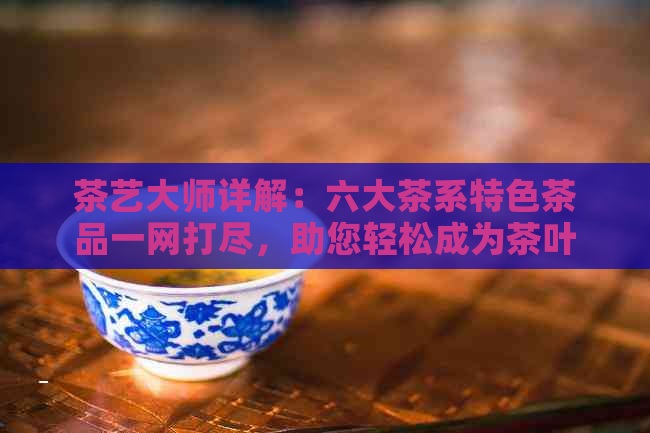 茶艺大师详解：六大茶系特色茶品一网打尽，助您轻松成为茶叶达人！