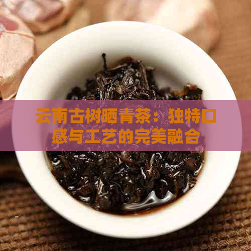 云南古树晒青茶：独特口感与工艺的完美融合