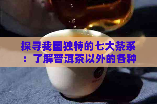 探寻我国独特的七大茶系：了解普洱茶以外的各种茶类特点与冲泡方法