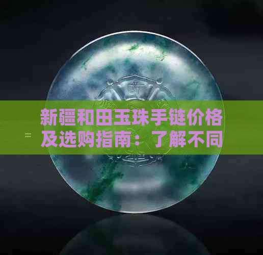 新疆和田玉珠手链价格及选购指南：了解不同款式与品质的费用和购买建议