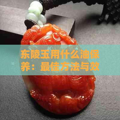 东陵玉用什么油保养：更佳方法与效果展示