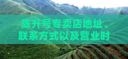 陈升号专卖店地址、联系方式以及营业时间等详尽信息，助您轻松找到店铺！