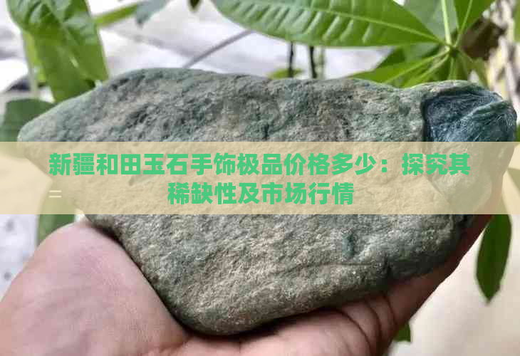 新疆和田玉石手饰极品价格多少：探究其稀缺性及市场行情