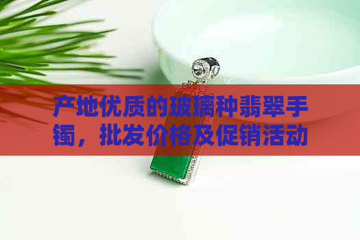 产地优质的玻璃种翡翠手镯，批发价格及促销活动大揭秘！