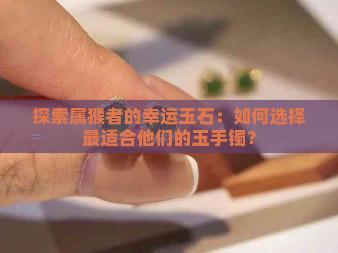 探索属猴者的幸运玉石：如何选择最适合他们的玉手镯？